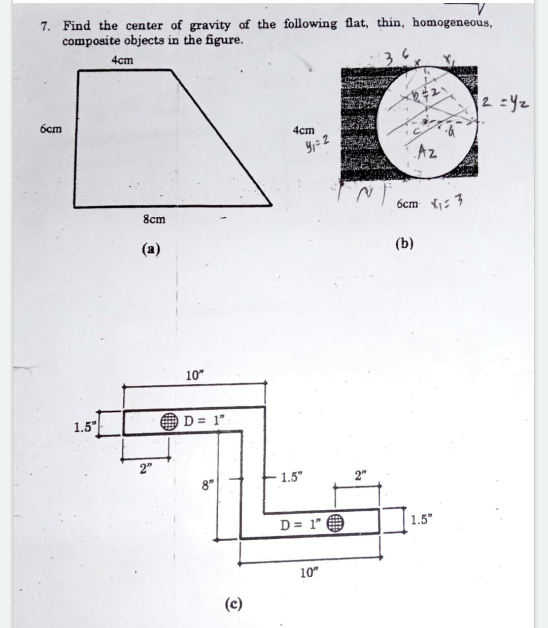 7. Find the center of gravity of the following flat, thin, homogeneous,
composite objects in the figure.
4cm
2 =Yz
6cm
4cm
Az
6cm : 3
8cm
(a)
(b)
10"
1.5"
D = 1"
2"
1.5"
2"
8"
D = 1" O
1.5"
10"
(c)
