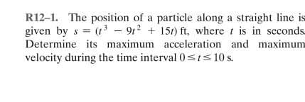 R12-1. The position of a particle along a straight line is
given by s = (1 - 912 + 151) ft, where t is in seconds.
Determine its maximum acceleration and maximum
velocity during the time interval0sts 10 s.
