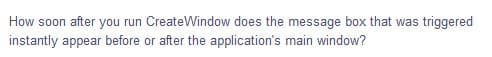 How soon after you run CreateWindow does the message box that was triggered
instantly appear before or after the application's main window?
