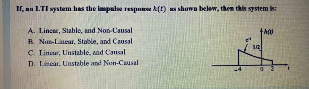 If, an LTI system has the impulse response h(t) as shown below, then this system is:
A. Linear, Stable, and Non-Causal
th()
B. Non-Linear, Stable, and Causal
et
1/2
C. Linear, Unstable, and Causal
D. Linear, Unstable and Non-Causal
.4
0 2
