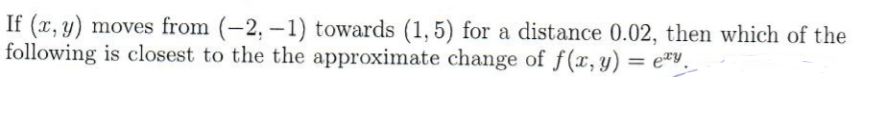 If (x, y) moves from (-2, –1) towards (1, 5) for a distance 0.02, then which of the
following is closest to the the approximate change of f(x,y) = e*v.
= ety
