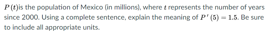 P(t)is the population of Mexico (in millions), where t represents the number of years
since 2000. Using a complete sentence, explain the meaning of P' (5) = 1.5. Be sure
to include all appropriate units.
