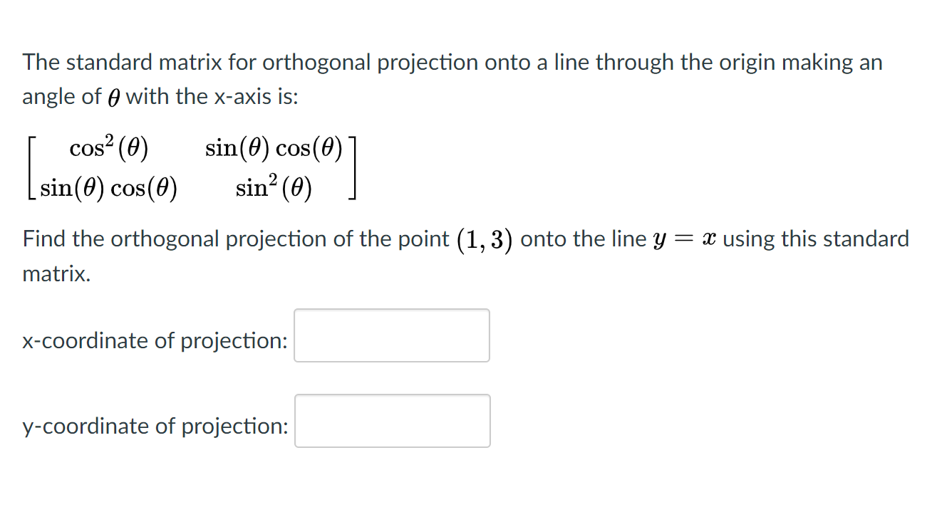 The standard matrix for orthogonal projection onto a line through the origin making an
angle of 0 with the x-axis is:
cos (0)
sin(0) cos(0)
COS
sin(0) cos(0)
sin? (0) |
Find the orthogonal projection of the point (1, 3) onto the line y = x using this standard
matrix.
x-coordinate of projection:
y-coordinate of projection:
