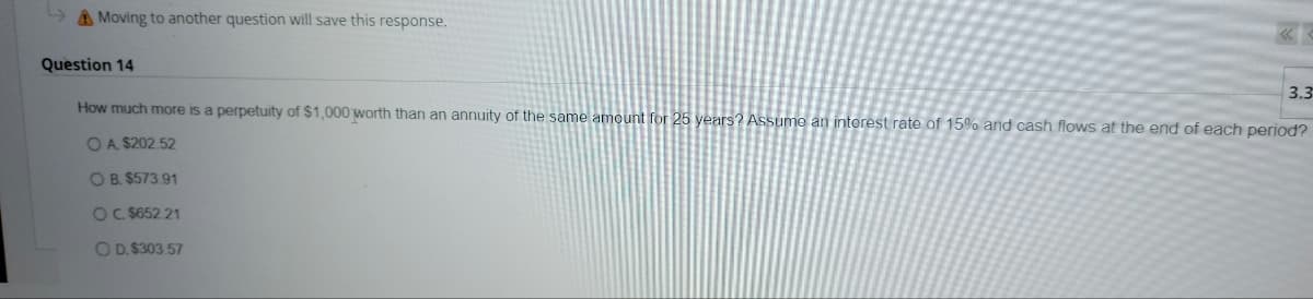 Moving to another question will save this response.
Question 14
3.3
How much more is a perpetuity of $1,000 worth than an annuity of the same amount for 25 years? Assume an interest rate of 15% and cash flows at the end of each period?
OA. $202.52
O B. $573.91
OC. $652.21
O D. $303.57