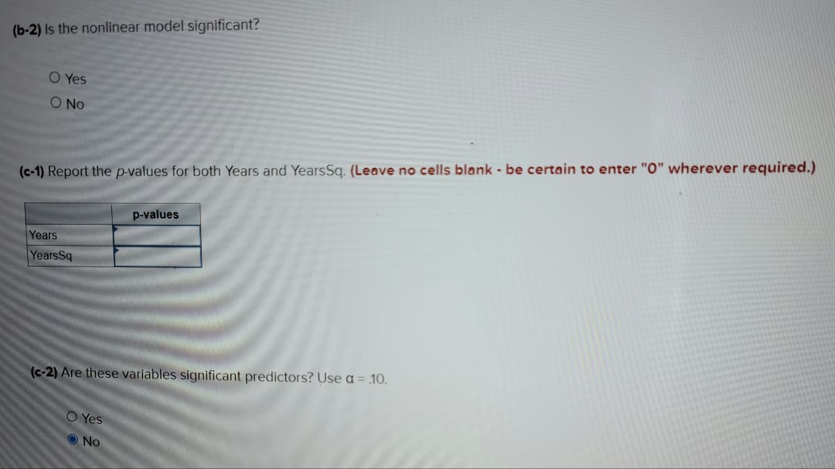 (b-2) Is the nonlinear model significant?
O Yes
O No
(c-1) Report the p-values for both Years and YearsSq. (Leave no cells blank - be certain to enter "0" wherever required.)
Years
YearsSq
p-values
(c-2) Are these variables significant predictors? Use a = .10.
O Yes
No