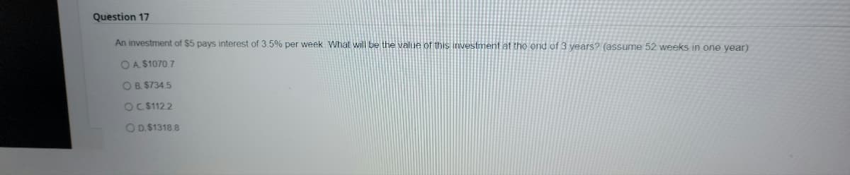 Question 17
An investment of $5 pays interest of 3.5% per week. What will be the value of this investment at the end of 3 years? (assume 52 weeks in one year)
OA. $1070.7
OB. $734.5
OC. $112.2
OD. $1318.8