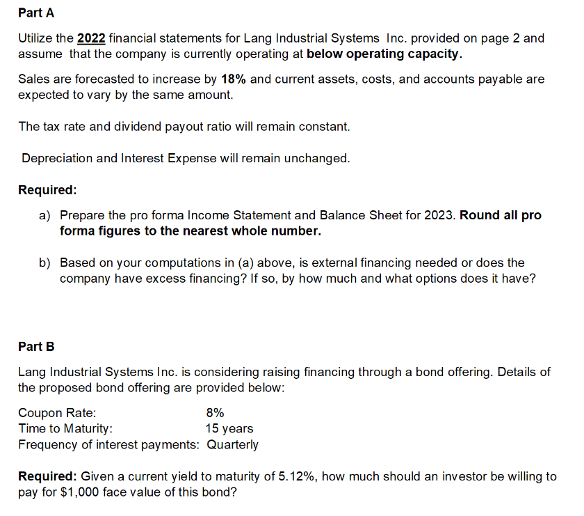 Part A
Utilize the 2022 financial statements for Lang Industrial Systems Inc. provided on page 2 and
assume that the company is currently operating at below operating capacity.
Sales are forecasted to increase by 18% and current assets, costs, and accounts payable are
expected to vary by the same amount.
The tax rate and dividend payout ratio will remain constant.
Depreciation and Interest Expense will remain unchanged.
Required:
a) Prepare the pro forma Income Statement and Balance Sheet for 2023. Round all pro
forma figures to the nearest whole number.
b) Based on your computations in (a) above, is external financing needed or does the
company have excess financing? If so, by how much and what options does it have?
Part B
Lang Industrial Systems Inc. is considering raising financing through a bond offering. Details of
the proposed bond offering are provided below:
Coupon Rate:
8%
Time to Maturity:
15 years
Frequency of interest payments: Quarterly
Required: Given a current yield to maturity of 5.12%, how much should an investor be willing to
pay for $1,000 face value of this bond?