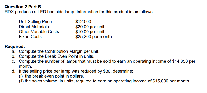 Question 2 Part B
RDX produces a LED bed side lamp. Information for this product is as follows:
Unit Selling Price
Direct Materials
Other Variable Costs
Fixed Costs
$120.00
$20.00 per unit
$10.00 per unit
$25,200 per month
Required:
a. Compute the Contribution Margin per unit.
b. Compute the Break Even Point in units.
c. Compute the number of lamps that must be sold to earn an operating income of $14,850 per
month.
d.
If the selling price per lamp was reduced by $30, determine:
(i) the break even point in dollars.
(ii) the sales volume, in units, required to earn an operating income of $15,000 per month.