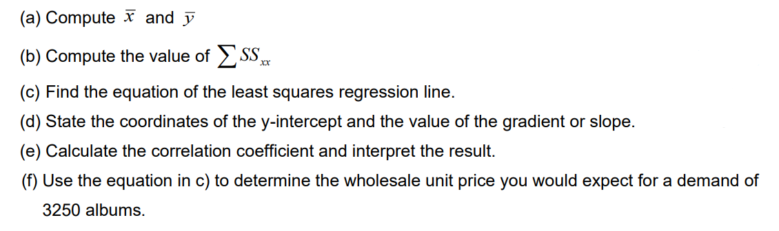 (a) Computex and y
(b) Compute the value of SS
XX
(c) Find the equation of the least squares regression line.
(d) State the coordinates of the y-intercept and the value of the gradient or slope.
(e) Calculate the correlation coefficient and interpret the result.
(f) Use the equation in c) to determine the wholesale unit price you would expect for a demand of
3250 albums.