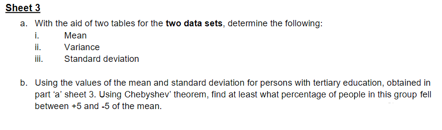 Sheet 3
a. With the aid of two tables for the two data sets, determine the following:
i.
Mean
ii.
iii.
Variance
Standard deviation
b. Using the values of the mean and standard deviation for persons with tertiary education, obtained in
part 'a' sheet 3. Using Chebyshev' theorem, find at least what percentage of people in this group fell
between +5 and -5 of the mean.