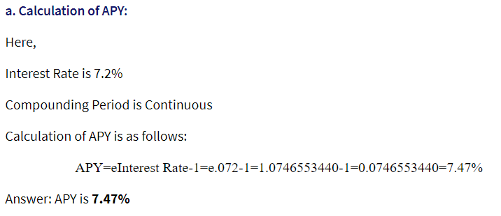 a. Calculation of APY:
Here,
Interest Rate is 7.2%
Compounding Period is Continuous
Calculation of APY is as follows:
APY=eInterest Rate-1=e.072-1=1.0746553440-1=0.0746553440=7.47%
Answer: APY is 7.47%
