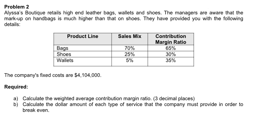 Problem 2
Alyssa's Boutique retails high end leather bags, wallets and shoes. The managers are aware that the
mark-up on handbags is much higher than that on shoes. They have provided you with the following
details:
Product Line
Bags
Shoes
Wallets
Sales Mix
70%
25%
5%
Contribution
Margin Ratio
65%
30%
35%
The company's fixed costs are $4,104,000.
Required:
a) Calculate the weighted average contribution margin ratio. (3 decimal places)
b) Calculate the dollar amount of each type of service that the company must provide in order to
break even.