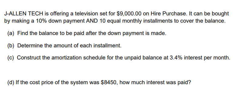 J-ALLEN TECH is offering a television set for $9,000.00 on Hire Purchase. It can be bought
by making a 10% down payment AND 10 equal monthly installments to cover the balance.
(a) Find the balance to be paid after the down payment is made.
(b) Determine the amount of each installment.
(c) Construct the amortization schedule for the unpaid balance at 3.4% interest per month.
(d) If the cost price of the system was $8450, how much interest was paid?
