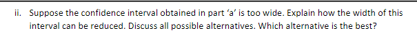 ii. Suppose the confidence interval obtained in part 'a' is too wide. Explain how the width of this
interval can be reduced. Discuss all possible alternatives. Which alternative is the best?