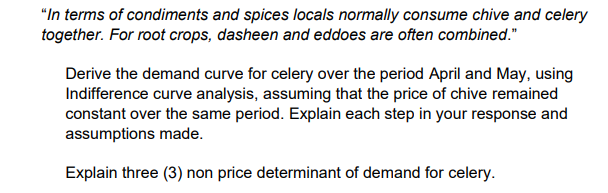 "In terms of condiments and spices locals normally consume chive and celery
together. For root crops, dasheen and eddoes are often combined."
Derive the demand curve for celery over the period April and May, using
Indifference curve analysis, assuming that the price of chive remained
constant over the same period. Explain each step in your response and
assumptions made.
Explain three (3) non price determinant of demand for celery.
