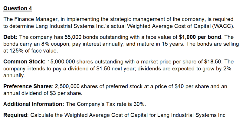 Question 4
The Finance Manager, in implementing the strategic management of the company, is required
to determine Lang Industrial Systems Inc.'s actual Weighted Average Cost of Capital (WACC).
Debt: The company has 55,000 bonds outstanding with a face value of $1,000 per bond. The
bonds carry an 8% coupon, pay interest annually, and mature in 15 years. The bonds are selling
at 125% of face value.
Common Stock: 15,000,000 shares outstanding with a market price per share of $18.50. The
company intends to pay a dividend of $1.50 next year; dividends are expected to grow by 2%
annually.
Preference Shares: 2,500,000 shares of preferred stock at a price of $40 per share and an
annual dividend of $3 per share.
Additional Information: The Company's Tax rate is 30%.
Required: Calculate the Weighted Average Cost of Capital for Lang Industrial Systems Inc