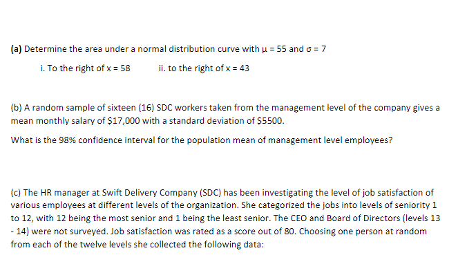 (a) Determine the area under a normal distribution curve with μ = 55 and o = 7
i. To the right of x = 58
ii. to the right of x = 43
(b) A random sample of sixteen (16) SDC workers taken from the management level of the company gives a
mean monthly salary of $17,000 with a standard deviation of $5500.
What is the 98% confidence interval for the population mean of management level employees?
(c) The HR manager at Swift Delivery Company (SDC) has been investigating the level of job satisfaction of
various employees at different levels of the organization. She categorized the jobs into levels of seniority 1
to 12, with 12 being the most senior and 1 being the least senior. The CEO and Board of Directors (levels 13
- 14) were not surveyed. Job satisfaction was rated as a score out of 80. Choosing one person at random
from each of the twelve levels she collected the following data: