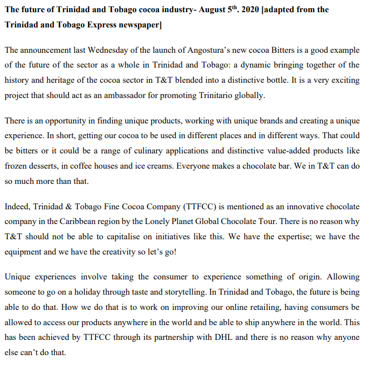 The future of Trinidad and Tobago cocoa industry- August 5". 2020 [adapted from the
Trinidad and Tobago Express newspaper]
The announcement last Wednesday of the launch of Angostura's new cocoa Bitters is a good example
of the future of the sector as a whole in Trinidad and Tobago: a dynamic bringing together of the
history and heritage of the cocoa sector in T&T blended into a distinctive bottle. It is a very exciting
project that should act as an ambassador for promoting Trinitario globally.
There is an opportunity in finding unique products, working with unique brands and creating a unique
experience. In short, getting our cocoa to be used in different places and in different ways. That could
be bitters or it could be a range of culinary applications and distinctive value-added products like
frozen desserts, in coffee houses and ice creams. Everyone makes a chocolate bar. We in T&T can do
so much more than that.
Indeed, Trinidad & Tobago Fine Cocoa Company (TTFCC) is mentioned as an innovative chocolate
company in the Caribbean region by the Lonely Planet Global Chocolate Tour. There is no reason why
T&T should not be able to capitalise on initiatives like this. We have the expertise; we have the
equipment and we have the creativity so let's go!
Unique experiences involve taking the consumer to experience something of origin. Allowing
someone to go on a holiday through taste and storytelling. In Trinidad and Tobago, the future is being
able to do that. How we do that is to work on improving our online retailing, having consumers be
allowed to access our products anywhere in the world and be able to ship anywhere in the world. This
has been achieved by TTFCC through its partnership with DHL and there is no reason why anyone
else can't do that.
