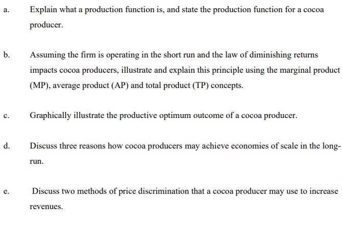 Explain what a production function is, and state the production function for a cocoa
а.
producer.
b.
Assuming the firm is operating in the short run and the law of diminishing returns
impacts cocoa producers, illustrate and explain this principle using the marginal product
(MP), average product (AP) and total product (TP) concepts.
Graphically illustrate the productive optimum outcome of a cocoa producer.
d.
Discuss three reasons how cocoa producers may achieve economies of scale in the long-
run.
Discuss two methods of price discrimination that a cocoa producer may use to increas
e
revenues.
