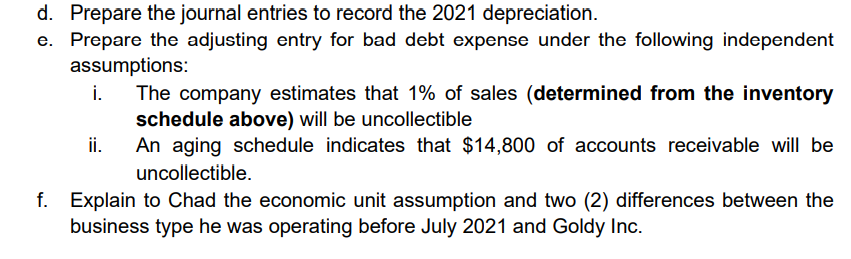 d. Prepare the journal entries to record the 2021 depreciation.
e. Prepare the adjusting entry for bad debt expense under the following independent
assumptions:
i.
The company estimates that 1% of sales (determined from the inventory
schedule above) will be uncollectible
An aging schedule indicates that $14,800 of accounts receivable will be
i.
uncollectible.
f. Explain to Chad the economic unit assumption and two (2) differences between the
business type he was operating before July 2021 and Goldy Inc.
