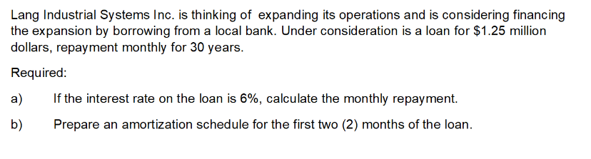 Lang Industrial Systems Inc. is thinking of expanding its operations and is considering financing
the expansion by borrowing from a local bank. Under consideration is a loan for $1.25 million
dollars, repayment monthly for 30 years.
Required:
a)
b)
If the interest rate on the loan is 6%, calculate the monthly repayment.
Prepare an amortization schedule for the first two (2) months of the loan.