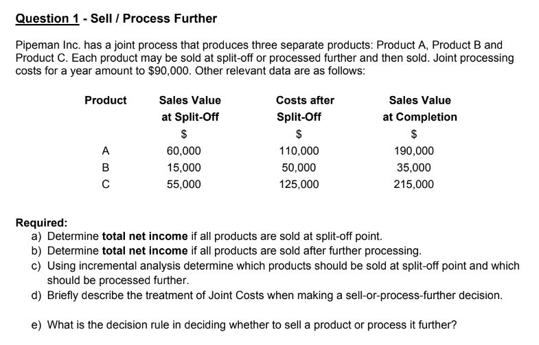 Question 1 - Sell / Process Further
Pipeman Inc. has a joint process that produces three separate products: Product A, Product B and
Product C. Each product may be sold at split-off or processed further and then sold. Joint processing
costs for a year amount to $90,000. Other relevant data are as follows:
Product
ABC
Sales Value
at Split-Off
$
60,000
15,000
55,000
Costs after
Split-Off
$
110,000
50,000
125,000
Sales Value
at Completion
$
190,000
35,000
215,000
Required:
a) Determine total net income if all products are sold at split-off point.
b) Determine total net income if all products are sold after further processing.
c) Using incremental analysis determine which products should be sold at split-off point and which
should be processed further.
d) Briefly describe the treatment of Joint Costs when making a sell-or-process-further decision.
e) What is the decision rule in deciding whether to sell a product or process it further?