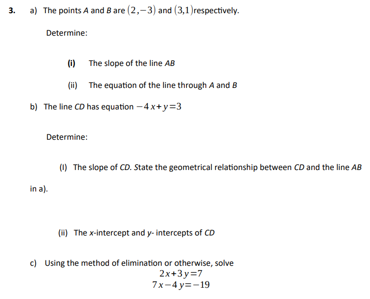 3.
a) The points A and B are (2,-3) and (3,1)respectively.
Determine:
(i)
The slope of the line AB
(ii) The equation of the line through A and B
b) The line CD has equation – 4 x+ y=3
Determine:
(1) The slope of CD. State the geometrical relationship between CD and the line AB
in a).
(ii) The x-intercept and y- intercepts of CD
c) Using the method of elimination or otherwise, solve
2x+3 y=7
7x-4 у%3-19
