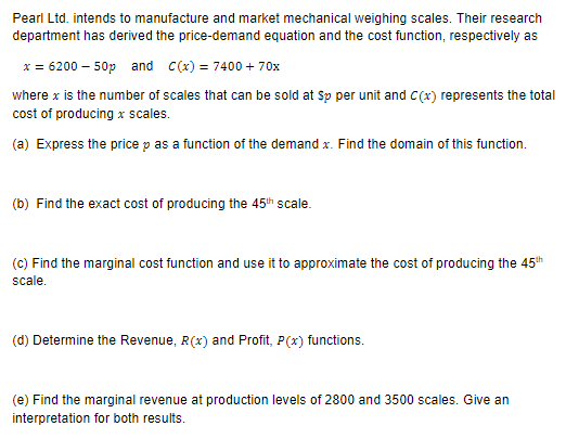 Pearl Ltd. intends to manufacture and market mechanical weighing scales. Their research
department has derived the price-demand equation and the cost function, respectively as
x = 6200 - 50p and C(x) = 7400 + 70x
where x is the number of scales that can be sold at Sp per unit and C(x) represents the total
cost of producing x scales.
(a) Express the price p as a function of the demand x. Find the domain of this function.
(b) Find the exact cost of producing the 45th scale.
(c) Find the marginal cost function and use it to approximate the cost of producing the 45th
scale.
(d) Determine the Revenue, R(x) and Profit, P(x) functions.
(e) Find the marginal revenue at production levels of 2800 and 3500 scales. Give an
interpretation for both results.