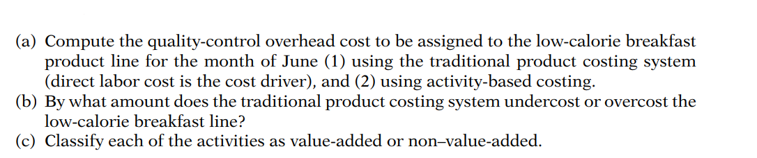 (a) Compute the quality-control overhead cost to be assigned to the low-calorie breakfast
product line for the month of June (1) using the traditional product costing system
(direct labor cost is the cost driver), and (2) using activity-based costing.
(b) By what amount does the traditional product costing system undercost or overcost the
low-calorie breakfast line?
Classify each of the activities as value-added or non-value-added.