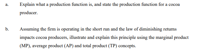 Explain what a production function is, and state the production function for a cocoa
а.
producer.
b.
Assuming the firm is operating in the short run and the law of diminishing returns
impacts cocoa producers, illustrate and explain this principle using the marginal product
(MP), average product (AP) and total product (TP) concepts.
