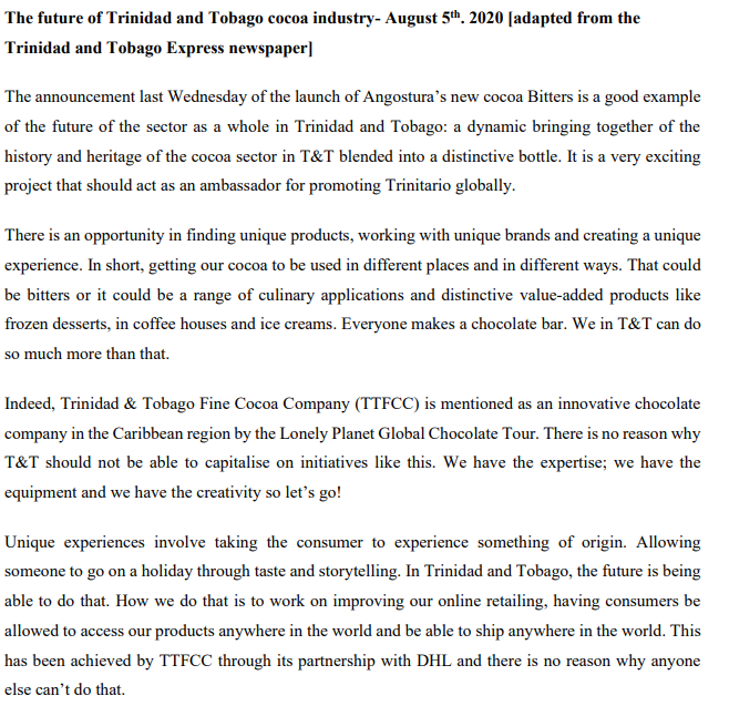 The future of Trinidad and Tobago cocoa industry- August 5th. 2020 [adapted from the
Trinidad and Tobago Express newspaper]
The announcement last Wednesday of the launch of Angostura’s new cocoa Bitters is a good example
of the future of the sector as a whole in Trinidad and Tobago: a dynamic bringing together of the
history and heritage of the cocoa sector in T&T blended into a distinctive bottle. It is a very exciting
project that should act as an ambassador for promoting Trinitario globally.
There is an opportunity in finding unique products, working with unique brands and creating a unique
experience. In short, getting our cocoa to be used in different places and in different ways. That could
be bitters or it could be a range of culinary applications and distinctive value-added products like
frozen desserts, in coffee houses and ice creams. Everyone makes a chocolate bar. We in T&T can do
so much more than that.
Indeed, Trinidad & Tobago Fine Cocoa Company (TTFCC) is mentioned as an innovative chocolate
company in the Caribbean region by the Lonely Planet Global Chocolate Tour. There is no reason why
T&T should not be able to capitalise on initiatives like this. We have the expertise; we have the
equipment and we have the creativity so let's go!
Unique experiences involve taking the consumer to experience something of origin. Allowing
someone to go on a holiday through taste and storytelling. In Trinidad and Tobago, the future is being
able to do that. How we do that is to work on improving our online retailing, having consumers be
allowed to access our products anywhere in the world and be able to ship anywhere in the world. This
has been achieved by TTFCC through its partnership with DHL and there is no reason why anyone
else can't do that.
