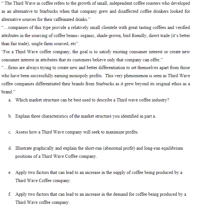 “ The Third Wave in coffee refers to the growth of small, independent coffee roasters who developed
as an alternative to Starbucks when that company grew and disaffected coffee drinkers looked for
alternative sources for their caffeinated drinks."
“.companies of this type provide a relatively small clientele with great tasting coffees and verified
attributes in the sourcing of coffee beans- organic, shade-grown, bird friendly, direct trade (it's better
than fair trade), single-farm sourced, etc".
"For a Third Wave coffee company, the goal is to satisfy existing consumer interest or create new
consumer interest in attributes that its customers believe only that company can offer."
“..firms are always trying to create new and better differentiation to set themselves apart from those
who have been successfully earning monopoly profits. This very phenomenon is seen as Third Wave
coffee companies differentiated their brands from Starbucks as it grew beyond its original ethos as a
brand."
a. Which market structure can be best used to describe a Third wave coffee industry?
b. Explain three characteristics of the market structure you identified in part a.
c. Assess how a Third Wave company will seek to maximize profits.
d. Illustrate graphically and explain the short-run (abnormal profit) and long-run equilibrium
positions of a Third Wave Coffee company.
e. Apply two factors that can lead to an increase in the supply of coffee being produced by a
Third Wave Coffee company.
f. Apply two factors that can lead to an increase in the demand for coffee being produced by a
Third Wave coffee company.
