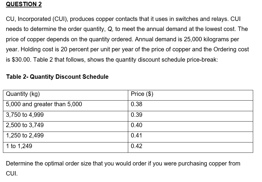 QUESTION 2
CU, Incorporated (CUI), produces copper contacts that it uses in switches and relays. CUI
needs to determine the order quantity, Q, to meet the annual demand at the lowest cost. The
price of copper depends on the quantity ordered. Annual demand is 25,000 kilograms per
year. Holding cost is 20 percent per unit per year of the price of copper and the Ordering cost
is $30.00. Table 2 that follows, shows the quantity discount schedule price-break:
Table 2- Quantity Discount Schedule
Quantity (kg)
5,000 and greater than 5,000
3,750 to 4,999
2,500 to 3,749
1,250 to 2,499
1 to 1,249
Price ($)
0.38
0.39
0.40
0.41
0.42
Determine the optimal order size that you would order if you were purchasing copper from
CUI.