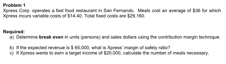 Problem 1
Xpress Corp. operates a fast food restaurant in San Fernando. Meals cost an average of $36 for which
Xpress incurs variable costs of $14.40. Total fixed costs are $29,160.
Required:
a) Determine break even in units (persons) and sales dollars using the contribution margin technique.
b) If the expected revenue is $ 65,000, what is Xpress' margin of safety ratio?
c) If Xpress wants to earn a target income of $20,000, calculate the number of meals necessary.