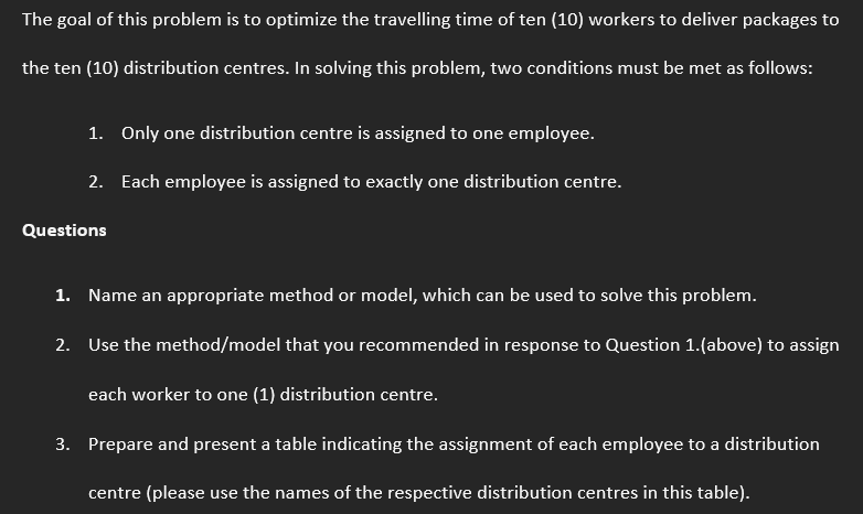 The goal of this problem is to optimize the travelling time of ten (10) workers to deliver packages to
the ten (10) distribution centres. In solving this problem, two conditions must be met as follows:
1. Only one distribution centre is assigned to one employee.
2. Each employee is assigned to exactly one distribution centre.
Questions
1. Name an appropriate method or model, which can be used to solve this problem.
2.
Use the method/model that you recommended in response to Question 1.(above) to assign
each worker to one (1) distribution centre.
3. Prepare and present a table indicating the assignment of each employee to a distribution
centre (please use the names of the respective distribution centres in this table).