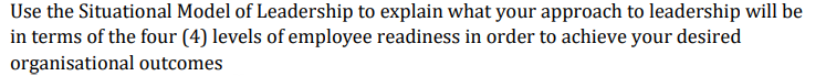 Use the Situational Model of Leadership to explain what your approach to leadership will be
in terms of the four (4) levels of employee readiness in order to achieve your desired
organisational outcomes