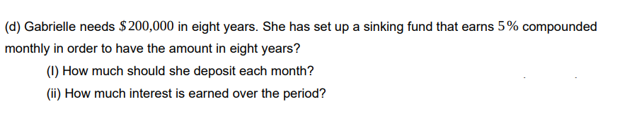 (d) Gabrielle needs $200,000 in eight years. She has set up a sinking fund that earns 5% compounded
monthly in order to have the amount in eight years?
(1) How much should she deposit each month?
(ii) How much interest is earned over the period?
