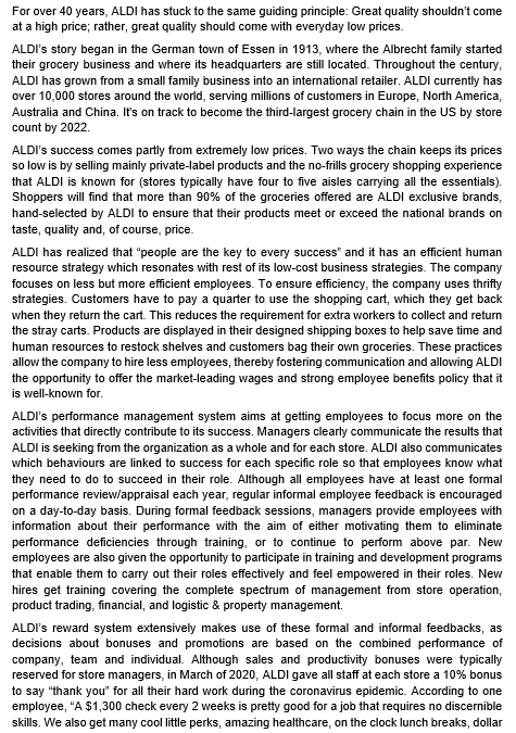 For over 40 years, ALDI has stuck to the same guiding principle: Great quality shouldn't come
at a high price; rather, great quality should come with everyday low prices.
ALDI's story began in the German town of Essen in 1913, where the Albrecht family started
their grocery business and where its headquarters are still located. Throughout the century,
ALDI has grown from a small family business into an international retailer. ALDI currently has
over 10,000 stores around the world, serving millions of customers in Europe, North America,
Australia and China. It's on track to become the third-largest grocery chain in the US by store
count by 2022.
ALDI's success comes partly from extremely low prices. Two ways the chain keeps its prices
so low is by selling mainly private-label products and the no-frills grocery shopping experience
that ALDI is known for (stores typically have four to five aisles carrying all the essentials).
Shoppers will find that more than 90% of the groceries offered are ALDI exclusive brands,
hand-selected by ALDI to ensure that their products meet or exceed the national brands on
taste, quality and, of course, price.
ALDI has realized that "people are the key to every success and it has an efficient human
resource strategy which resonates with rest of its low-cost business strategies. The company
focuses on less but more efficient employees. To ensure efficiency, the company uses thrifty
strategies. Customers have to pay a quarter to use the shopping cart, which they get back
when they return the cart. This reduces the requirement for extra workers to collect and return
the stray carts. Products are displayed in their designed shipping boxes to help save time and
human resources to restock shelves and customers bag their own groceries. These practices
allow the company to hire less employees, thereby fostering communication and allowing ALDI
the opportunity to offer the market-leading wages and strong employee benefits policy that it
is well-known for.
ALDI's performance management system aims at getting employees to focus more on the
activities that directly contribute to its success. Managers clearly communicate the results that
ALDI is seeking from the organization as a whole and for each store. ALDI also communicates
which behaviours are linked to success for each specific role so that employees know what
they need to do to succeed in their role. Although all employees have at least one formal
performance review/appraisal each year, regular informal employee feedback is encouraged
on a day-to-day basis. During formal feedback sessions, managers provide employees with
information about their performance with the aim of either motivating them to eliminate
performance deficiencies through training, or to continue to perform above par. New
employees are also given the opportunity to participate in training and development programs
that enable them to carry out their roles effectively and feel empowered in their roles. New
hires get training covering the complete spectrum of management from store operation,
product trading, financial, and logistic & property management.
ALDI's reward system extensively makes use of these formal and informal feedbacks, as
decisions about bonuses and promotions are based on the combined performance of
company, team and individual. Although sales and productivity bonuses were typically
reserved for store managers, in March of 2020, ALDI gave all staff at each store a 10% bonus
to say "thank you" for all their hard work during the coronavirus epidemic. According to one
employee, "A $1,300 check every 2 weeks is pretty good for a job that requires no discernible
skills. We also get many cool little perks, amazing healthcare, on the clock lunch breaks, dollar