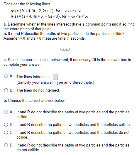 Consider the following lines.
r(t) = (3t+1, 3t+2, 2t+1), for
∞o<t<∞
R(s) = (s + 4, 4s+5, -5s+3), for -∞o<S<∞
a. Determine whether the lines intersect (have a common point) and if so, find
the coordinates of that point.
b. If r and R describe the paths of two particles, do the particles collide?
Assume t≥0 and s 20 measure time in seconds.
a. Select the correct choice below and, if necessary, fill in the answer box to
complete your answer.
O A. The lines intersect at
O B. The lines do not intersect.
b. Choose the correct answer below.
O A.
(Simplify your answer. Type an ordered triple.)
O B.
O C.
r and R do not describe the paths of two particles and the particles
collide.
rand R describe the paths of two particles and the particles collide.
r and R describe the paths of two particles and the particles do not
collide.
O D. rand R do not describe the paths of two particles and the particles
do not collide.
