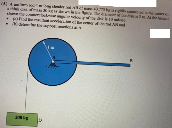 (A) A uniform rod 4 m long slender rod AB of mass 40.775 kg is rigidly connected to the center of
a think disk of mass 30 kg as shown in the figure. The diameter of the disk is 2 m. At the instant
shown the counterclockwise angular velocity of the disk is 10 rad/sec.
(a) Find the resultant acceleration of the center of the rod AB and
• b) determine the support reactions at A.
1 m
TTTT
200 kg
D
