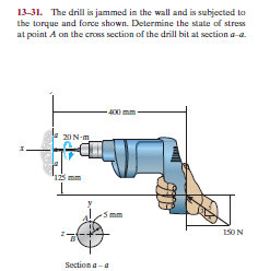 13-31. The drill is jammed in the wall and is subjected to
the torque and force shown. Determine the state of stress
at point A on the cross section of the drill bit at section a-a.
400 mm
20N-m
"123
150 N
Section a-a
