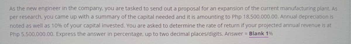 As the new engineer in the company, you are tasked to send out a proposal for an expansion of the current manufacturing plant. As
per research, you came up with a summary of the capital needed and it is amounting to Php 18,500,000.00. Annual depreciation is
noted as well as 10% of your capital invested. You are asked to determine the rate of return if your projected annual revenue is at
Php 5.500,000.00. Express the answer in percentage, up to two decimal places/digits. Answer Blank 1%
