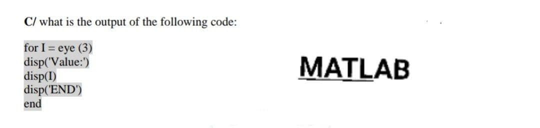 C/ what is the output of the following code:
for I = eye (3)
disp('Value:)
disp(I)
disp('END')
end
MATLAB
