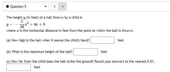 Question 5
<
The height y (in feet) of a ball thrown by a child is
1
Y
1² + 4x + 5
16
where is the horizontal distance in feet from the point at which the ball is thrown.
(a) How high is the ball when it leaves the child's hand?
feet
(b) What is the maximum height of the ball?
feet
(c) How far from the child does the ball strike the ground? Round your answers to the nearest 0.01.
feet