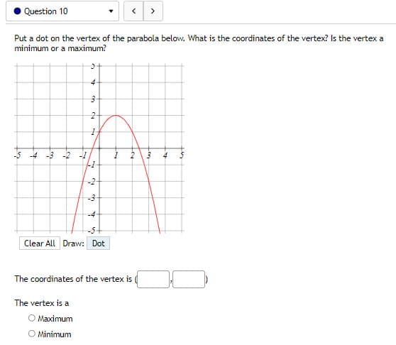 Question 10
<
>
Put a dot on the vertex of the parabola below. What is the coordinates of the vertex? Is the vertex a
minimum or a maximum?
>
-5 -4 -3 -2 -1
4
5
4
3
2
1
1
to
2
-2
-3
-4
-5-
Clear All Draw: Dot
The coordinates of the vertex is
The vertex is a
O Maximum
O Minimum
Lon