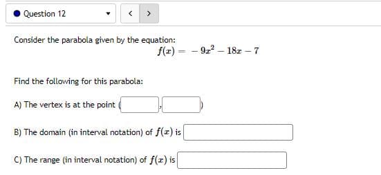 Question 12
Consider the parabola given by the equation:
Find the following for this parabola:
A) The vertex is at the point
B) The domain (in interval notation) of f(x) is
C) The range (in interval notation) of f(x) is
f(r) 92²-18r - 7
-