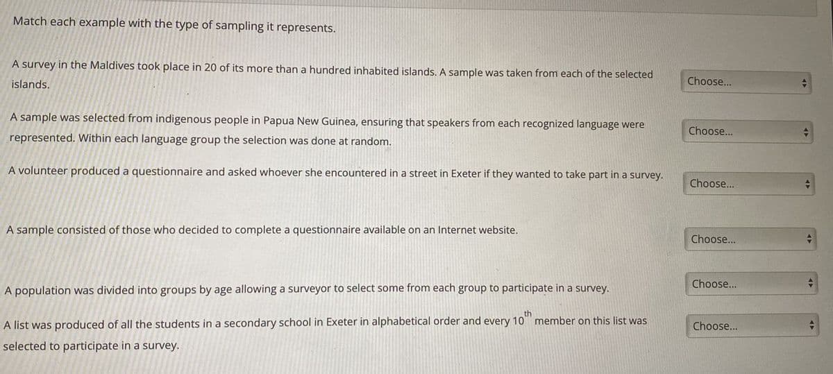 Match each example with the type of sampling it represents.
A survey in the Maldives took place in 20 of its more than a hundred inhabited islands. A sample was taken from each of the selected
islands.
A sample was selected from indigenous people in Papua New Guinea, ensuring that speakers from each recognized language were
represented. Within each language group the selection was done at random.
A volunteer produced a questionnaire and asked whoever she encountered in a street in Exeter if they wanted to take part in a survey.
A sample consisted of those who decided to complete a questionnaire available on an Internet website.
A population was divided into groups by age allowing a surveyor to select some from each group to participate in a survey.
th
A list was produced of all the students in a secondary school in Exeter in alphabetical order and every 10 member on this list was
selected to participate in a survey.
Choose...
Choose...
Choose...
Choose...
Choose...
Choose...
=