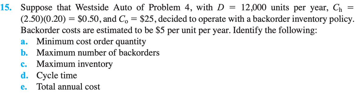 =
15. Suppose that Westside Auto of Problem 4, with D = 12,000 units per year, Ch
(2.50)(0.20) = $0.50, and Co = $25, decided to operate with a backorder inventory policy.
Backorder costs are estimated to be $5 per unit per year. Identify the following:
a. Minimum cost order quantity
b.
Maximum number of backorders
C.
Maximum inventory
d. Cycle time
e. Total annual cost