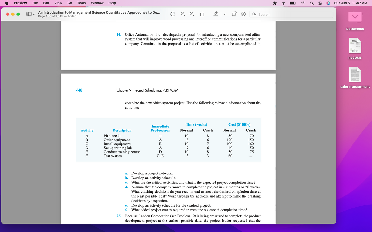 Preview File Edit View Go Tools Window Help
✓
An Introduction to Management Science Quantitative Approaches to De...
Page 480 of 1,045 - Edited
448
Activity
amoan
A
i
V
Search
24. Office Automation, Inc., developed a proposal for introducing a new computerized office
system that will improve word processing and interoffice communications for a particular
company. Contained in the proposal is a list of activities that must be accomplished to
Chapter 9 Project Scheduling: PERT/CPM
complete the new office system project. Use the following relevant information about the
activities:
Immediate
Predecessor
Description
Time (weeks)
Normal Crash
8
Cost ($1000s)
Normal
30
Crash
10
70
A
6
120
150
B
7
100
160
Plan needs
Order equipment
Install equipment
Set up training lab
Conduct training course
Test system
A
6
40
50
D
10
8
50
75
C, E
3
60
a.
Develop a project network.
b. Develop an activity schedule.
C. What are the critical activities, and what is the expected project completion time?
d. Assume that the company wants to complete the project in six months or 26 weeks.
What crashing decisions do you recommend to meet the desired completion time at
the least possible cost? Work through the network and attempt to make the crashing
decisions by inspection.
e.
Develop an activity schedule for the crashed project.
f. What added project cost is required to meet the six-month completion time?
25. Because Landon Corporation (see Problem 19) is being pressured to complete the product
development project at the earliest possible date, the project leader requested that the
8
10
7
((.
Sun Jun 5 11:47 AM
Documents
JHANVI
KATHURIA
DOCX
RESUME
sales management