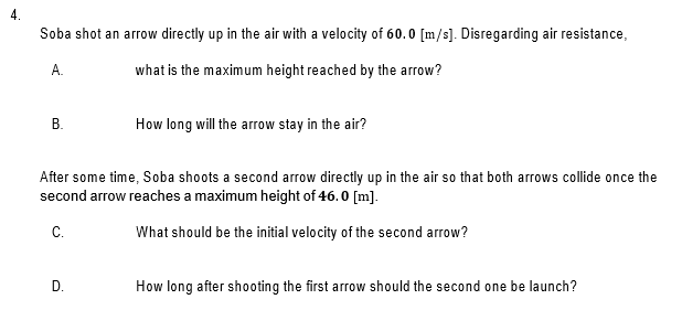 Soba shot an arrow directly up in the air with a velocity of 60.0 [m/s]. Disregarding air resistance,
А.
what is the maximum height reached by the arrow?
В.
How long will the arrow stay in the air?
After some time, Soba shoots a second arrow directly up in the air so that both arrows collide once the
second arrow reaches a maximum height of 46.0 [m].
C.
What should be the initial velocity of the second arrow?
D.
How long after shooting the first arrow should the second one be launch?
